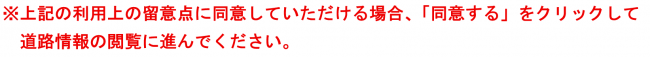 ※上記の利用上の留意点に同意していただける場合、「同意する」をクリックして道路情報の閲覧に進んでください。